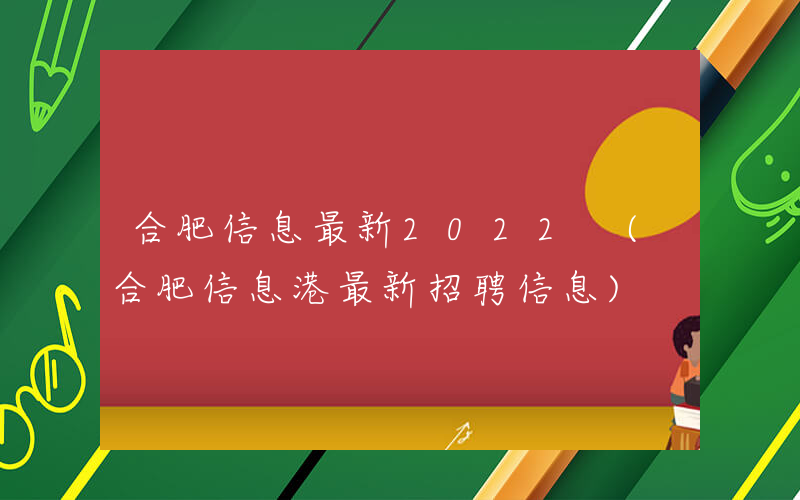 合肥信息最新2022 (合肥信息港最新招聘信息)